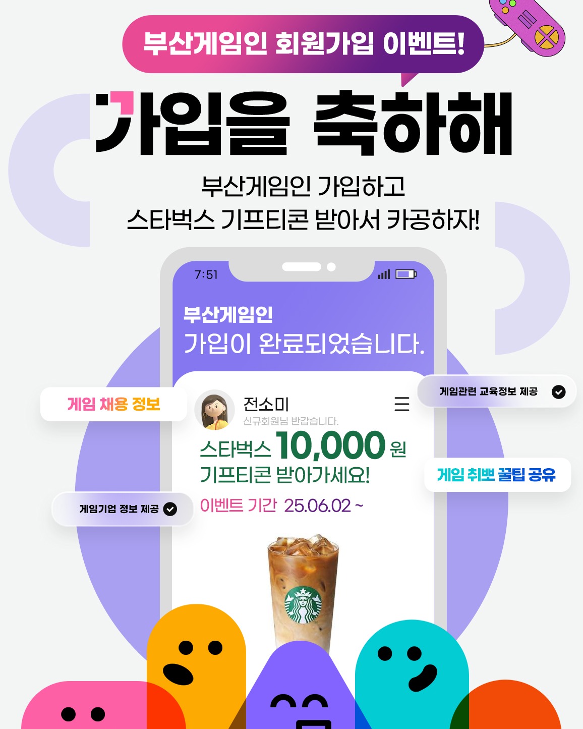 #게임교육 #게임채용 #게임기업정보 콘텐츠가 쏟아지는
💼부산게임인!🔍
부산게임인 회원가입하고
지식(知識)도 미식(美食)도 두둑해질 기회!
이벤트 참여 완료하신 분들을 대상으로
선착순 50분께 스타벅스 커피 기프티콘 1만원권을 드립니다!💝
앞으로 올라올 다양한 콘텐츠들도 기대해주세요!😉
부산 게임 일자리 채용 플랫폼, 부산게임인!
📍참여 방법📍
미션 1⃣ 부산게임인
① 부산게임인 회원가입하기
https://www.busangamein.or.kr
② 부산게임인 포트폴리오 등록하기
✅ 최종 참여방법
❗미션 1⃣ ❗
❗두 가지 ① ②모두 완료해야 참여 인정!💯❗
*둘 중 하나라도 미참여 했을 시 참여하지 않은 것으로 간주, 당첨 대상에서 제외
*모든 조건을 충족한 참여자들에 한해, 선착순 지급
📍경품📍
스타벅스 1만원 기프티콘 1개🎁
*총 50명
📍기간📍
2025. 6. 2.(월) ~ 이벤트 완료시
📍발표📍
선착순 50명 달성시 발표
*당첨자 개별 연락 및 발표
⚠주의사항⚠
· 당첨 안내 후 일정기간 내 연락이 불가할 경우 당첨이
취소될 수 있습니다.
· 부정확한 개인 정보에 의해 당첨이 취소되는 경우,
경품 재발송은 불가합니다.
· 경품은 현금으로 환불 및 교환이 불가능합니다.
부산게임인은?🎮
'부산게임인'은 부산 지역 게임 기업의 구인과
지역 구직자의 매칭을 지원하기 위하여
부산정보산업진흥원이 구축, 운영하는 온라인 채용포털입니다.
문의 (평일 오전 9시 ~ 오후 6시)
T. 051-749-9154