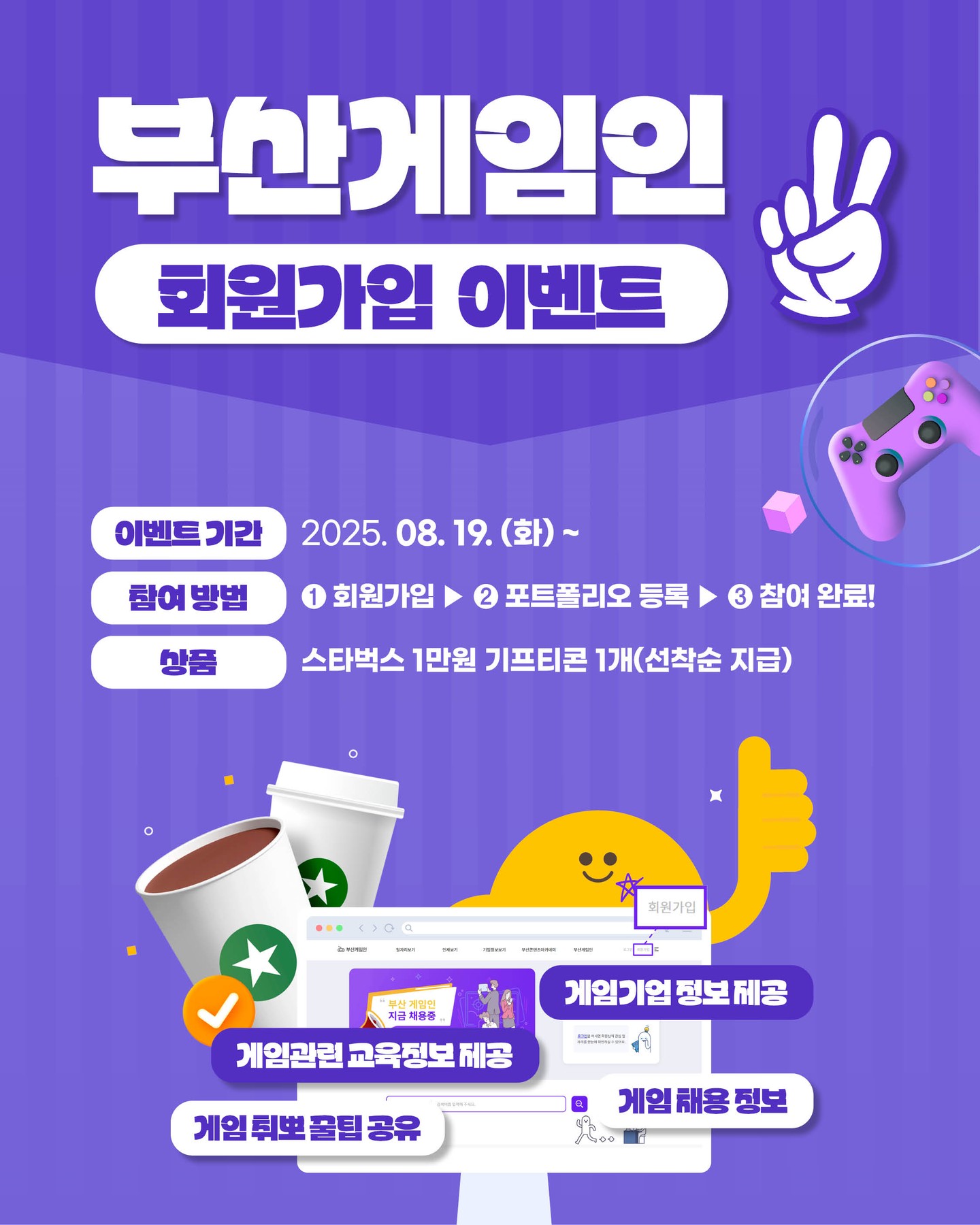 #게임교육 #게임채용 #게임기업정보
콘텐츠가 쏟아지는 💼 부산게임인! 🔍
🎉 부산게임인 회원가입 선착순 이벤트 🎉
놓치신 분들에게 반가운 소식! 🙌
✨ 회원가입 이벤트가 돌아왔습니다!! ✨
지식(知識)도 📚 미식(美食)도 🍰 두둑해질 기회!
☕ 이벤트 참여 완료하신 분들을 대상으로
선착순으로 스타벅스 커피 기프티콘 1만원권을 드립니다! 💝
앞으로 올라올 다양한 콘텐츠들도 기대해주세요! 😉
부산 게임 일자리 채용 플랫폼, 부산게임인!
📍참여 방법📍
미션 1⃣ 부산게임인
① 부산게임인 회원가입하기
https://www.busangamein.or.kr
② 부산게임인 포트폴리오 등록하기
✅ 최종 참여방법
❗미션 1⃣ ❗
❗두 가지 ① ②모두 완료해야 참여 인정!💯❗
*둘 중 하나라도 미참여 했을 시 참여하지 않은 것으로 간주, 당첨 대상에서 제외
*모든 조건을 충족한 참여자들에 한해, 선착순 지급
📍경품📍
스타벅스 1만원 기프티콘 1개🎁
📍기간📍
2025. 8. 19.(화) ~ 이벤트 완료시
📍발표📍
*당첨자 개별 연락 및 발표
⚠주의사항⚠
· 당첨 안내 후 일정기간 내 연락이 불가할 경우 당첨이
취소될 수 있습니다.
· 부정확한 개인 정보에 의해 당첨이 취소되는 경우,
경품 재발송은 불가합니다.
· 경품은 현금으로 환불 및 교환이 불가능합니다.
부산게임인은?🎮
'부산게임인'은 부산 지역 게임 기업의 구인과 지역 구직자의 매칭을 지원하기 위하여
부산정보산업진흥원이 구축, 운영하는 온라인 채용포털입니다.
문의 (평일 오전 9시 ~ 오후 6시)
T. 051-749-9154