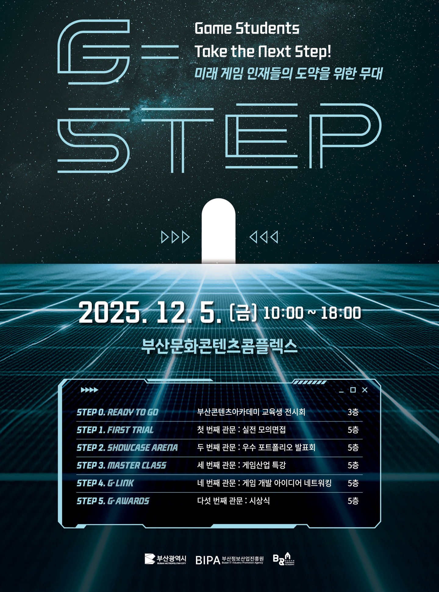 🎮 G·STEP 2025
Game Students Take the Next Step!

그동안 쌓아온 시간과 노력이
이제 ‘끝’이 아니라 ‘시작’이 됩니다. ✨

G·STEP은 Game Student Talent Exhibition Project로, 교육생들이 만들어온 아이디어·기술·창의력이 세상에 처음 공개되는 자리이자, 게임 산업으로 향하는 실질적인 첫 도약의 순간입니다. 🚀

💼 실전 면접 🖼️ 포트폴리오 발표 🎤 업계 특강 🤝 네트워킹 🏆 시상식까지! 여러분의 성장을 이어드립니다.

📅 2025년 12월 5일(금) 10:00~18:00
📍 부산문화콘텐츠콤플렉스

함께 걸어온 만큼, 더 멀리 나아가요. ✨
#GSTEP2025 #게임교육 #부산콘텐츠아카데미 #부산정보산업진흥원 #부산광역시 #성과발표회